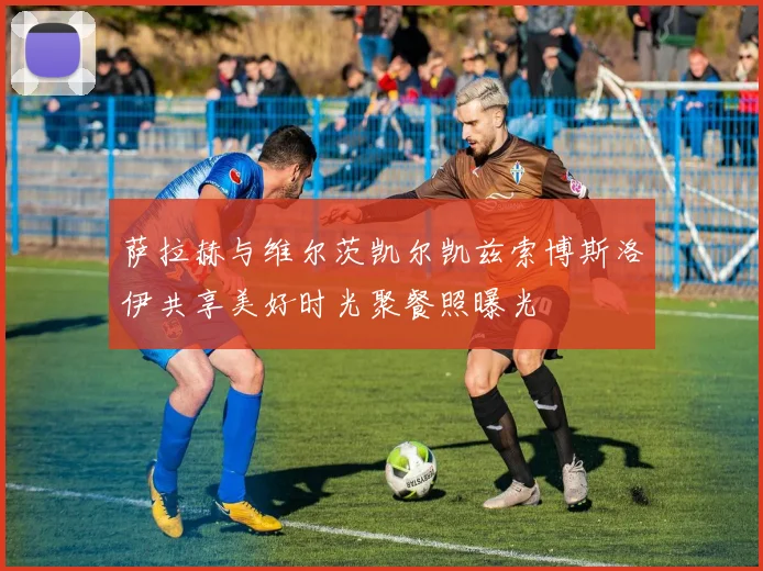 萨拉赫与维尔茨凯尔凯兹索博斯洛伊共享美好时光聚餐照曝光