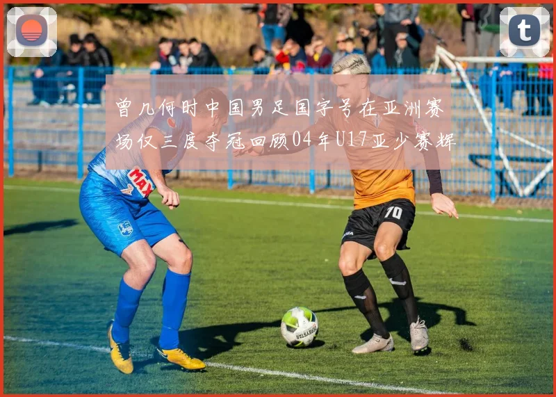 曾几何时中国男足国字号在亚洲赛场仅三度夺冠回顾04年U17亚少赛辉煌时刻