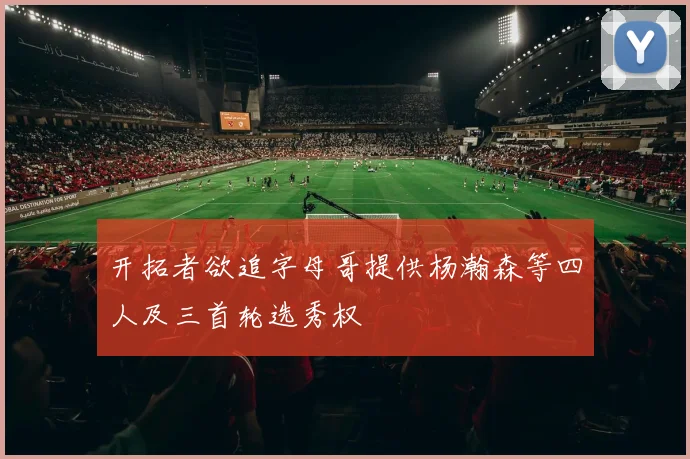 开拓者欲追字母哥提供杨瀚森等四人及三首轮选秀权