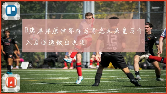 B席库库原世界杯后考虑未来皇马介入后迅速做出决定