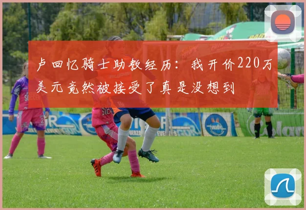 卢回忆骑士助教经历：我开价220万美元竟然被接受了真是没想到
