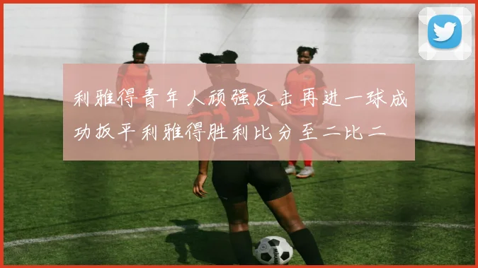 利雅得青年人顽强反击再进一球成功扳平利雅得胜利比分至二比二