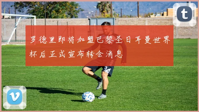 罗德里即将加盟巴黎圣日耳曼世界杯后正式宣布转会消息