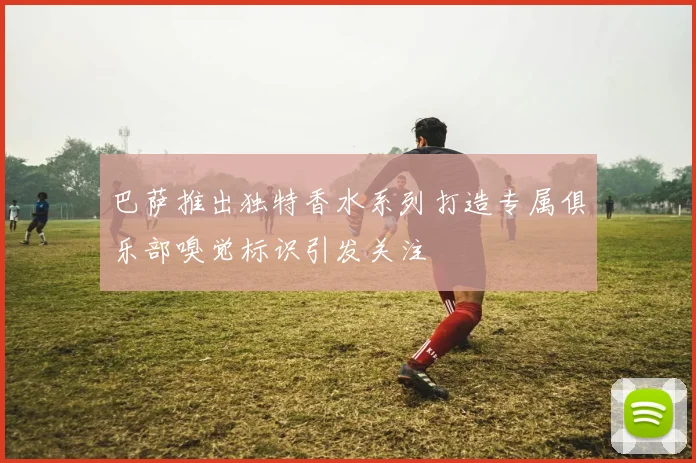 巴萨推出独特香水系列打造专属俱乐部嗅觉标识引发关注