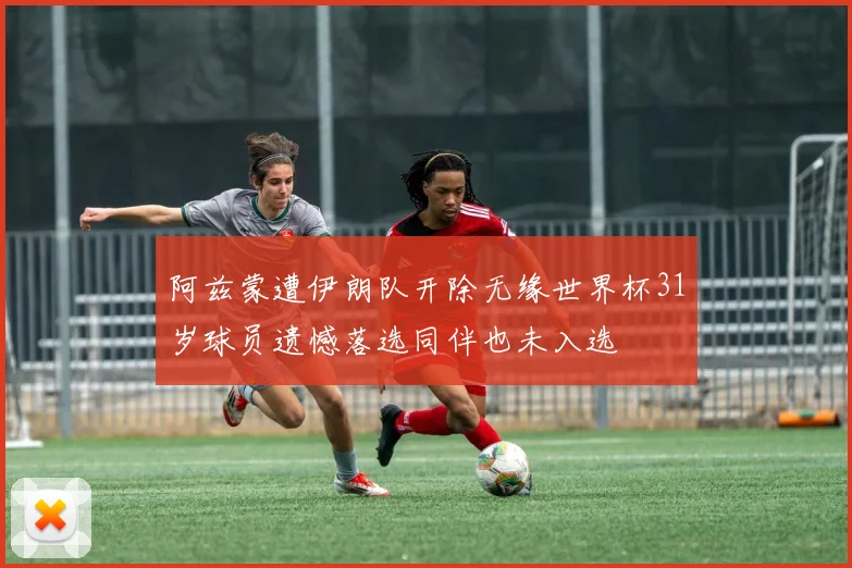 阿兹蒙遭伊朗队开除无缘世界杯31岁球员遗憾落选同伴也未入选