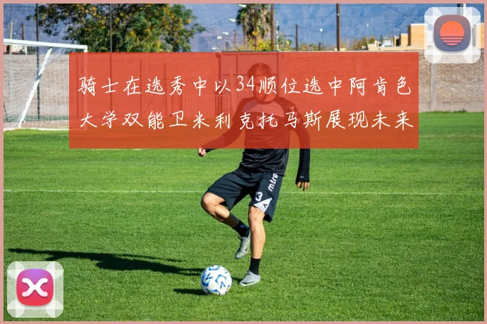 骑士在选秀中以34顺位选中阿肯色大学双能卫米利克托马斯展现未来潜力