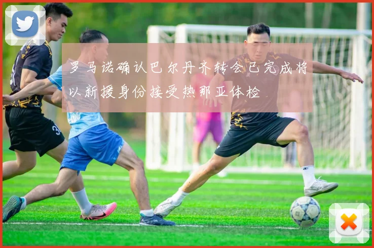 罗马诺确认巴尔丹齐转会已完成将以新援身份接受热那亚体检