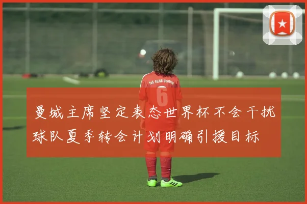曼城主席坚定表态世界杯不会干扰球队夏季转会计划明确引援目标