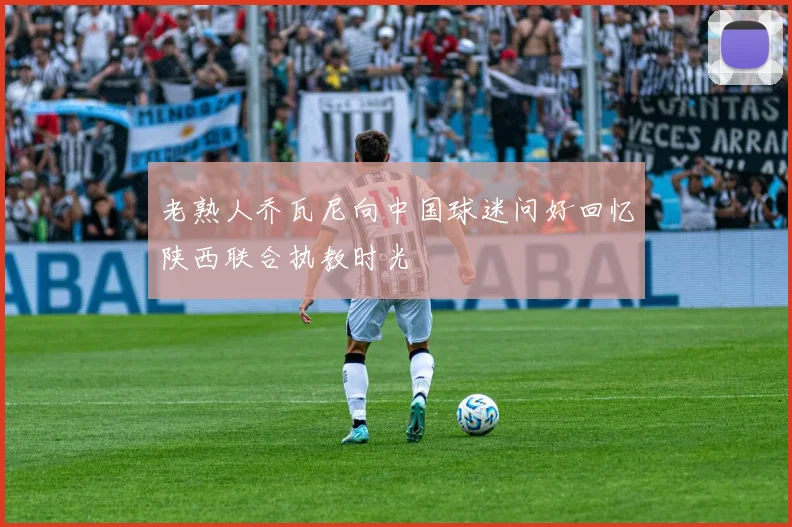 老熟人乔瓦尼向中国球迷问好回忆陕西联合执教时光